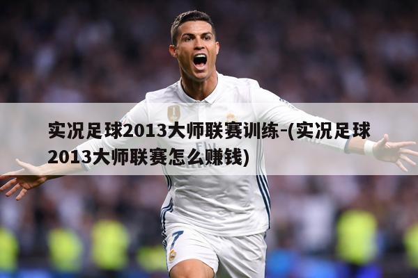 实况足球2013大师联赛训练-(实况足球2013大师联赛怎么赚钱)