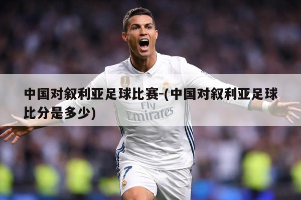 中国对叙利亚足球比赛-(中国对叙利亚足球比分是多少)