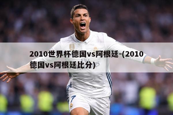 2010世界杯德国vs阿根廷-(2010德国vs阿根廷比分)