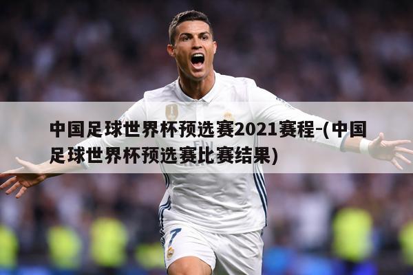 中国足球世界杯预选赛2021赛程-(中国足球世界杯预选赛比赛结果)