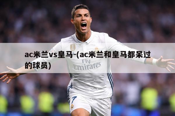 ac米兰vs皇马-(ac米兰和皇马都呆过的球员)
