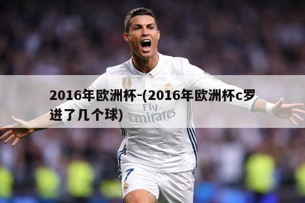 2016年欧洲杯-(2016年欧洲杯c罗进了几个球)