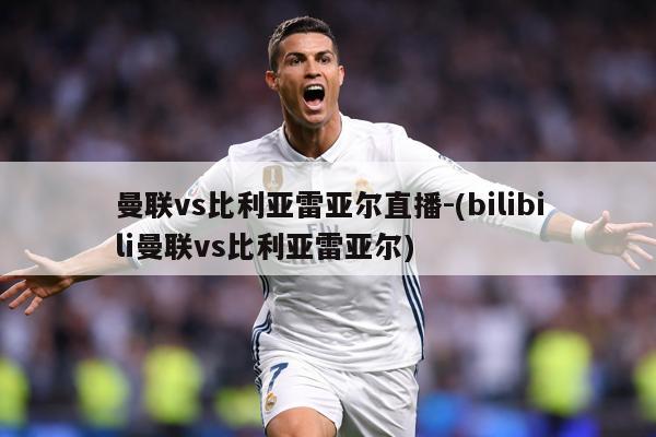 曼联vs比利亚雷亚尔直播-(bilibili曼联vs比利亚雷亚尔)