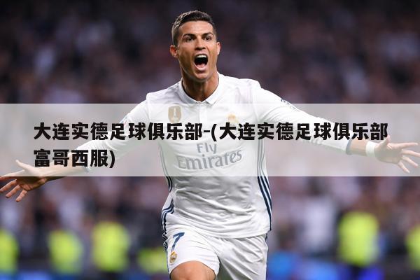 大连实德足球俱乐部-(大连实德足球俱乐部富哥西服)