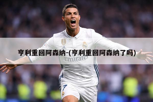 亨利重回阿森纳-(亨利重回阿森纳了吗)